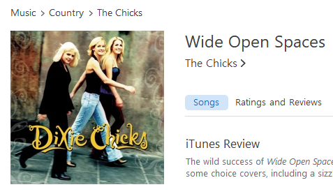 Music > Country > The Chicks 
Wide Open Spaces 
The Chicks > 
Songs 
Ratings and Reviews 
iTunes Review 
The wild success of Wide Open 
some choice covers, including a sizz 